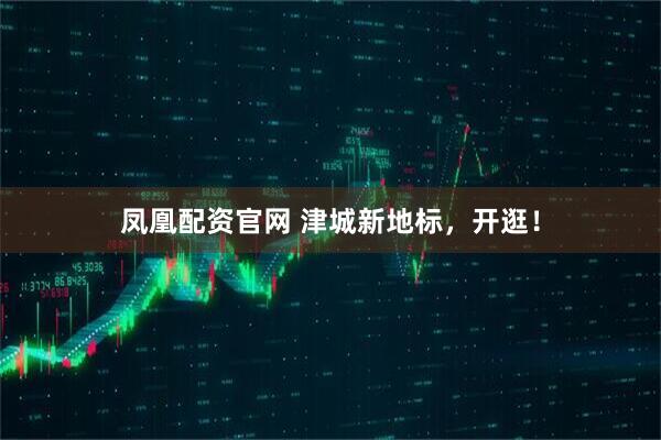 凤凰配资官网 津城新地标，开逛！