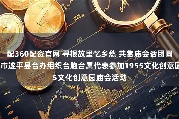 配360配资官网 寻根故里忆乡愁 共赏庙会话团圆——驻马店市遂平县台办组织台胞台属代表参加1955文化创意园庙会活动