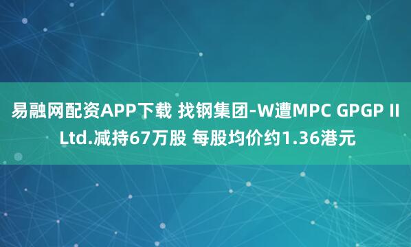易融网配资APP下载 找钢集团-W遭MPC GPGP II Ltd.减持67万股 每股均价约1.36港元