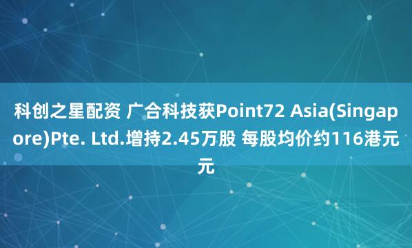 科创之星配资 广合科技获Point72 Asia(Singapore)Pte. Ltd.增持2.45万股 每股均价约116港元