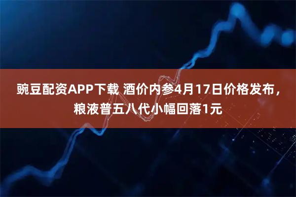 豌豆配资APP下载 酒价内参4月17日价格发布，粮液普五八代小幅回落1元