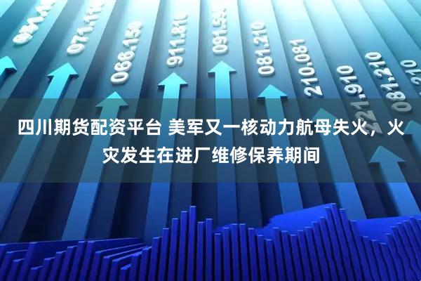 四川期货配资平台 美军又一核动力航母失火，火灾发生在进厂维修保养期间