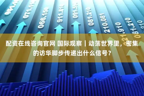 配资在线咨询官网 国际观察｜动荡世界里，密集的访华脚步传递出什么信号？