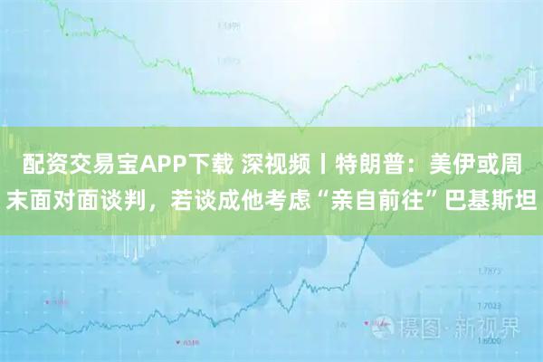 配资交易宝APP下载 深视频丨特朗普：美伊或周末面对面谈判，若谈成他考虑“亲自前往”巴基斯坦