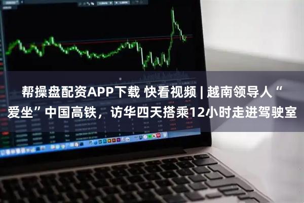 帮操盘配资APP下载 快看视频 | 越南领导人“爱坐”中国高铁，访华四天搭乘12小时走进驾驶室