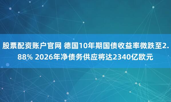 股票配资账户官网 德国10年期国债收益率微跌至2.88% 2026年净债务供应将达2340亿欧元