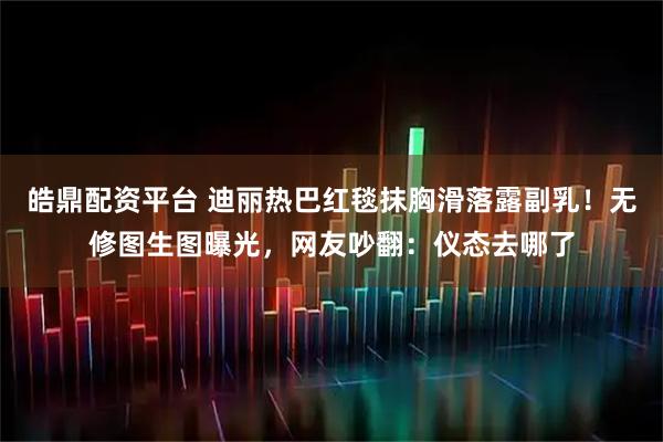 皓鼎配资平台 迪丽热巴红毯抹胸滑落露副乳！无修图生图曝光，网友吵翻：仪态去哪了