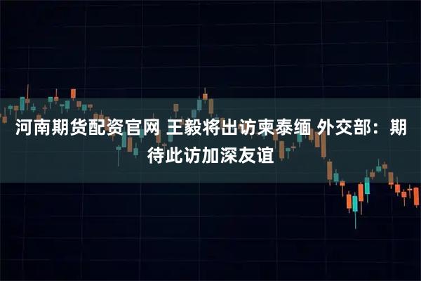 河南期货配资官网 王毅将出访柬泰缅 外交部：期待此访加深友谊