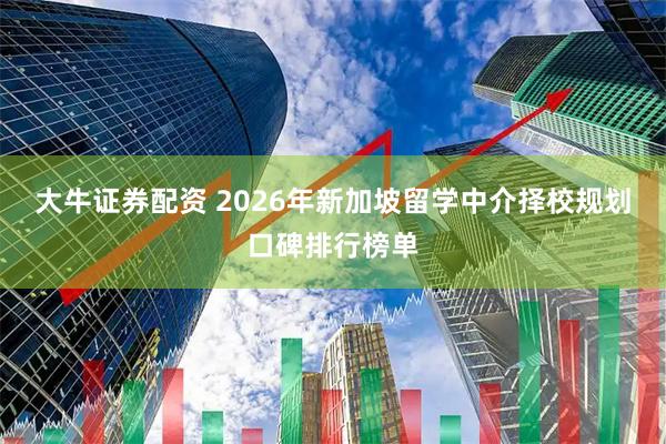 大牛证券配资 2026年新加坡留学中介择校规划口碑排行榜单