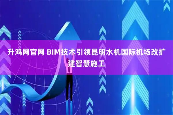 升鸿网官网 BIM技术引领昆明水机国际机场改扩建智慧施工