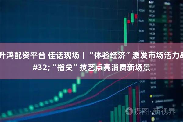 升鸿配资平台 佳话现场丨“体验经济”激发市场活力 “指尖”技艺点亮消费新场景