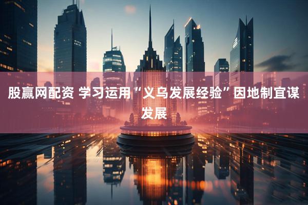 股赢网配资 学习运用“义乌发展经验”因地制宜谋发展