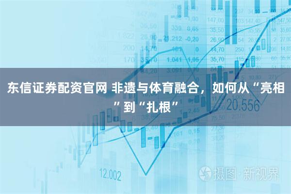 东信证券配资官网 非遗与体育融合，如何从“亮相”到“扎根”