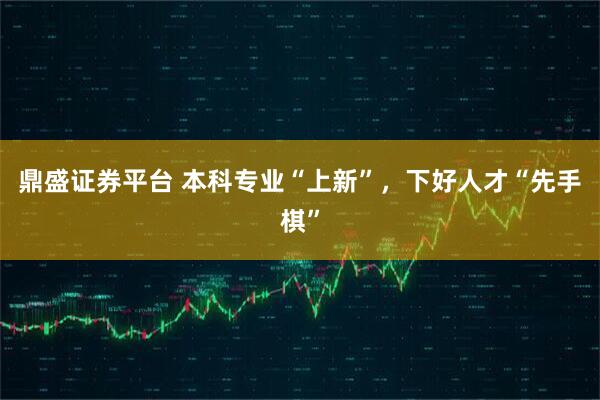 鼎盛证券平台 本科专业“上新”，下好人才“先手棋”