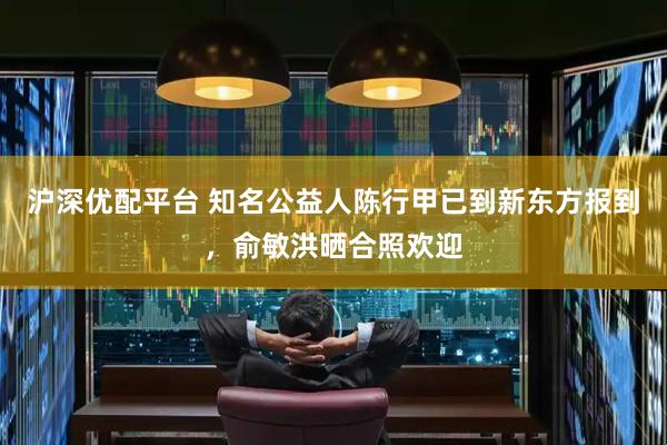 沪深优配平台 知名公益人陈行甲已到新东方报到，俞敏洪晒合照欢迎