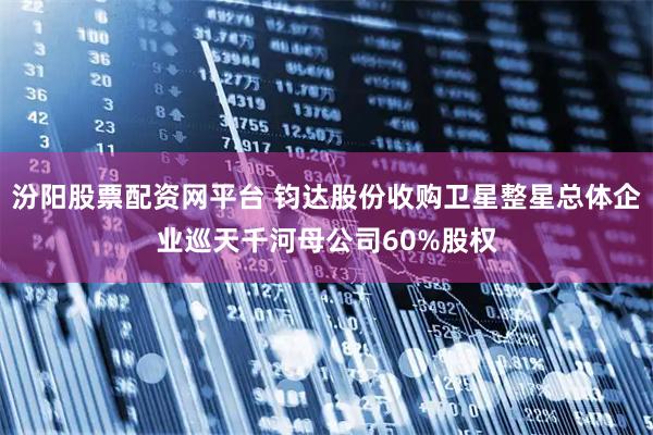 汾阳股票配资网平台 钧达股份收购卫星整星总体企业巡天千河母公司60%股权