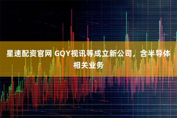 星速配资官网 GQY视讯等成立新公司，含半导体相关业务