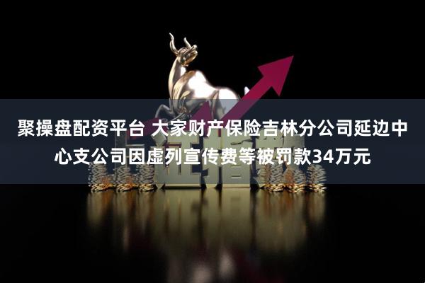 聚操盘配资平台 大家财产保险吉林分公司延边中心支公司因虚列宣传费等被罚款34万元