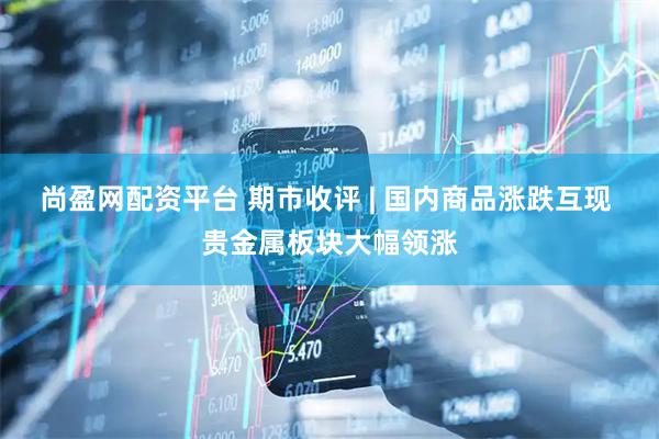 尚盈网配资平台 期市收评 | 国内商品涨跌互现 贵金属板块大幅领涨
