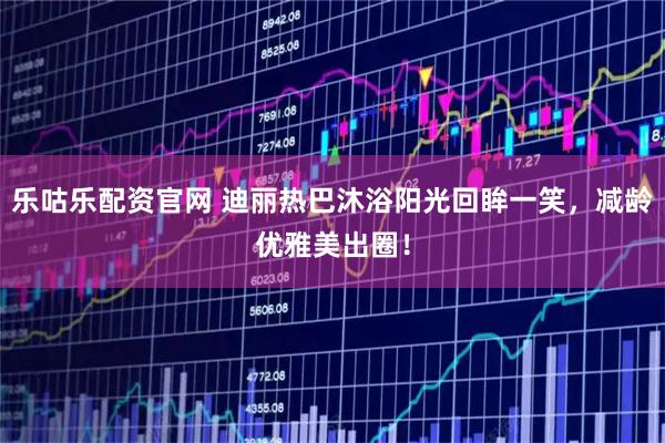 乐咕乐配资官网 迪丽热巴沐浴阳光回眸一笑，减龄优雅美出圈！