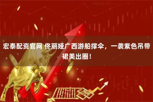 宏泰配资官网 佟丽娅广西游船撑伞，一袭紫色吊带裙美出圈！