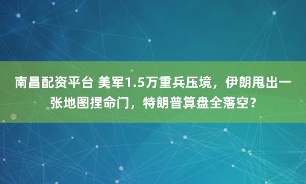 南昌配资平台 美军1.5万重兵压境，伊朗甩出一张地图捏命门，特朗普算盘全落空？