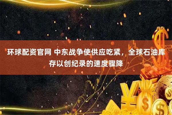 环球配资官网 中东战争使供应吃紧，全球石油库存以创纪录的速度骤降