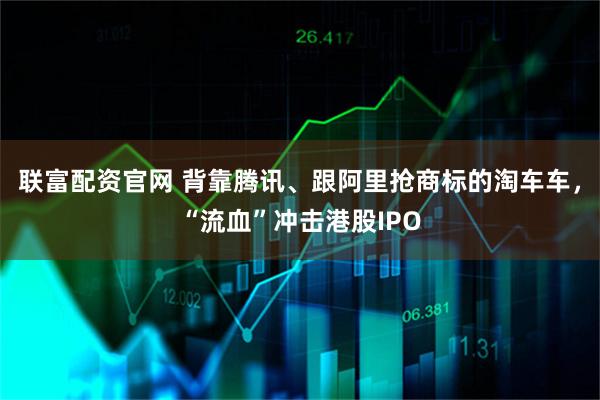 联富配资官网 背靠腾讯、跟阿里抢商标的淘车车,“流血”冲击港股IPO