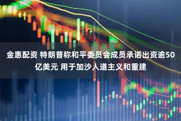 金惠配资 特朗普称和平委员会成员承诺出资逾50亿美元 用于加沙人道主义和重建