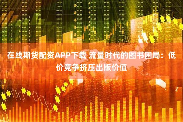 在线期货配资APP下载 流量时代的图书困局：低价竞争挤压出版价值