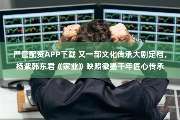 严管配资APP下载 又一部文化传承大剧定档，杨紫韩东君《家业》映照徽墨千年匠心传承