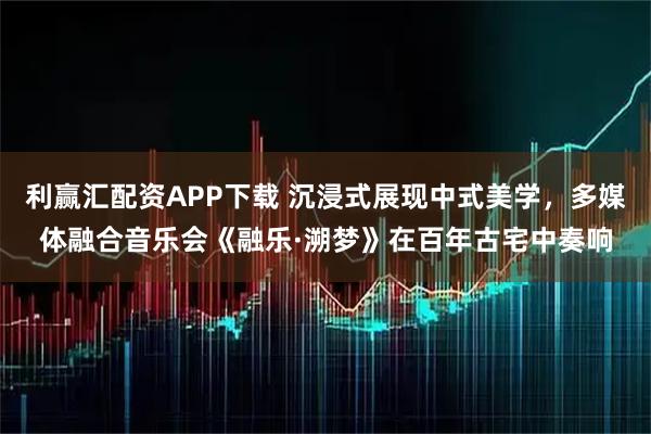 利赢汇配资APP下载 沉浸式展现中式美学，多媒体融合音乐会《融乐·溯梦》在百年古宅中奏响